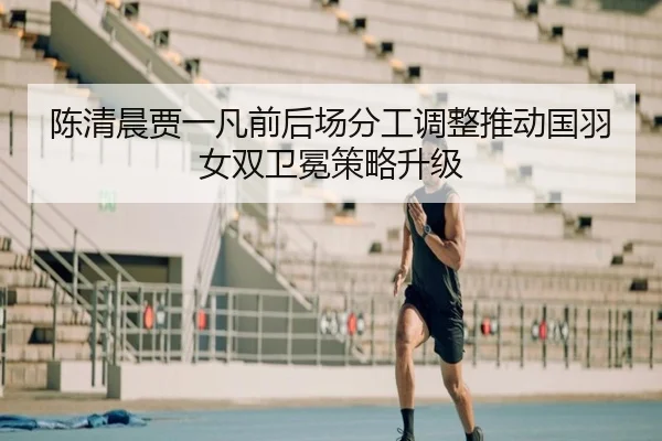 陈清晨贾一凡前后场分工调整推动国羽女双卫冕策略升级